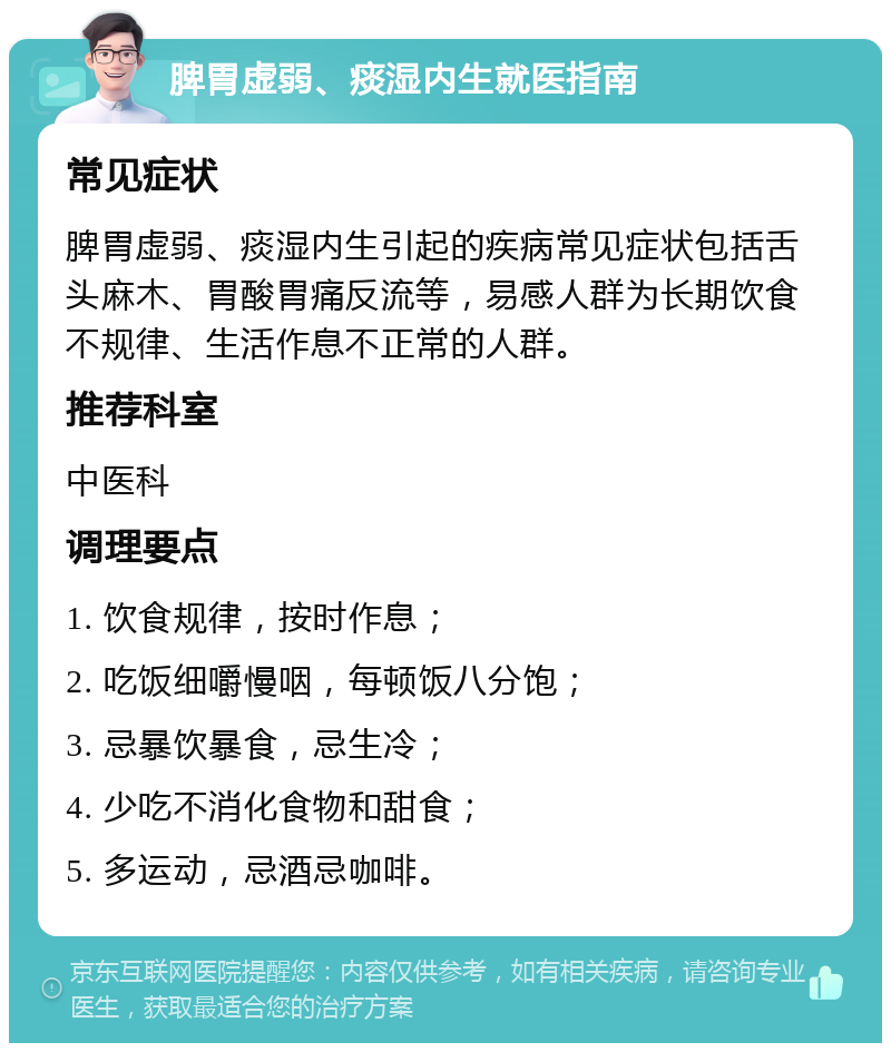 脾胃虚弱、痰湿内生就医指南 常见症状 脾胃虚弱、痰湿内生引起的疾病常见症状包括舌头麻木、胃酸胃痛反流等，易感人群为长期饮食不规律、生活作息不正常的人群。 推荐科室 中医科 调理要点 1. 饮食规律，按时作息； 2. 吃饭细嚼慢咽，每顿饭八分饱； 3. 忌暴饮暴食，忌生冷； 4. 少吃不消化食物和甜食； 5. 多运动，忌酒忌咖啡。