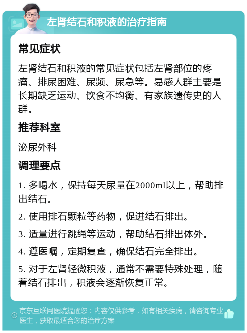 左肾结石和积液的治疗指南 常见症状 左肾结石和积液的常见症状包括左肾部位的疼痛、排尿困难、尿频、尿急等。易感人群主要是长期缺乏运动、饮食不均衡、有家族遗传史的人群。 推荐科室 泌尿外科 调理要点 1. 多喝水，保持每天尿量在2000ml以上，帮助排出结石。 2. 使用排石颗粒等药物，促进结石排出。 3. 适量进行跳绳等运动，帮助结石排出体外。 4. 遵医嘱，定期复查，确保结石完全排出。 5. 对于左肾轻微积液，通常不需要特殊处理，随着结石排出，积液会逐渐恢复正常。