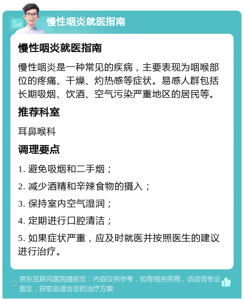 慢性咽炎就医指南 慢性咽炎就医指南 慢性咽炎是一种常见的疾病，主要表现为咽喉部位的疼痛、干燥、灼热感等症状。易感人群包括长期吸烟、饮酒、空气污染严重地区的居民等。 推荐科室 耳鼻喉科 调理要点 1. 避免吸烟和二手烟； 2. 减少酒精和辛辣食物的摄入； 3. 保持室内空气湿润； 4. 定期进行口腔清洁； 5. 如果症状严重，应及时就医并按照医生的建议进行治疗。