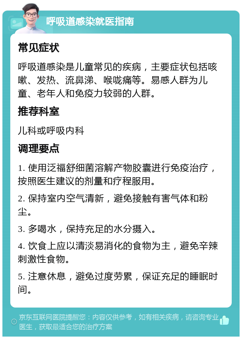 呼吸道感染就医指南 常见症状 呼吸道感染是儿童常见的疾病，主要症状包括咳嗽、发热、流鼻涕、喉咙痛等。易感人群为儿童、老年人和免疫力较弱的人群。 推荐科室 儿科或呼吸内科 调理要点 1. 使用泛福舒细菌溶解产物胶囊进行免疫治疗，按照医生建议的剂量和疗程服用。 2. 保持室内空气清新，避免接触有害气体和粉尘。 3. 多喝水，保持充足的水分摄入。 4. 饮食上应以清淡易消化的食物为主，避免辛辣刺激性食物。 5. 注意休息，避免过度劳累，保证充足的睡眠时间。