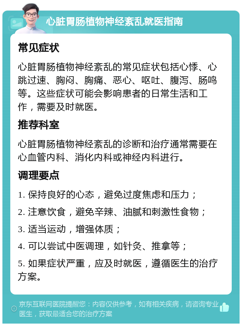 心脏胃肠植物神经紊乱就医指南 常见症状 心脏胃肠植物神经紊乱的常见症状包括心悸、心跳过速、胸闷、胸痛、恶心、呕吐、腹泻、肠鸣等。这些症状可能会影响患者的日常生活和工作，需要及时就医。 推荐科室 心脏胃肠植物神经紊乱的诊断和治疗通常需要在心血管内科、消化内科或神经内科进行。 调理要点 1. 保持良好的心态，避免过度焦虑和压力； 2. 注意饮食，避免辛辣、油腻和刺激性食物； 3. 适当运动，增强体质； 4. 可以尝试中医调理，如针灸、推拿等； 5. 如果症状严重，应及时就医，遵循医生的治疗方案。