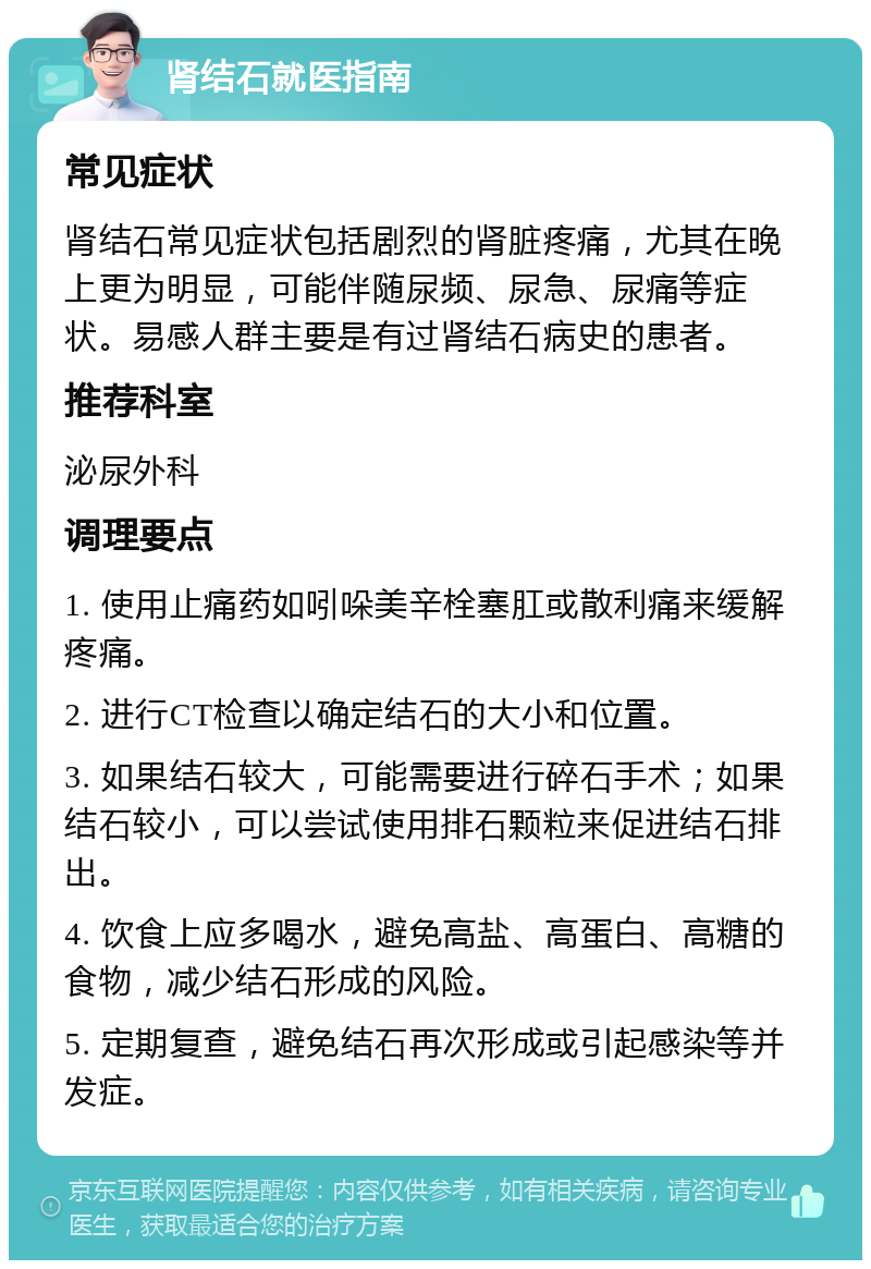 肾结石就医指南 常见症状 肾结石常见症状包括剧烈的肾脏疼痛，尤其在晚上更为明显，可能伴随尿频、尿急、尿痛等症状。易感人群主要是有过肾结石病史的患者。 推荐科室 泌尿外科 调理要点 1. 使用止痛药如吲哚美辛栓塞肛或散利痛来缓解疼痛。 2. 进行CT检查以确定结石的大小和位置。 3. 如果结石较大，可能需要进行碎石手术；如果结石较小，可以尝试使用排石颗粒来促进结石排出。 4. 饮食上应多喝水，避免高盐、高蛋白、高糖的食物，减少结石形成的风险。 5. 定期复查，避免结石再次形成或引起感染等并发症。