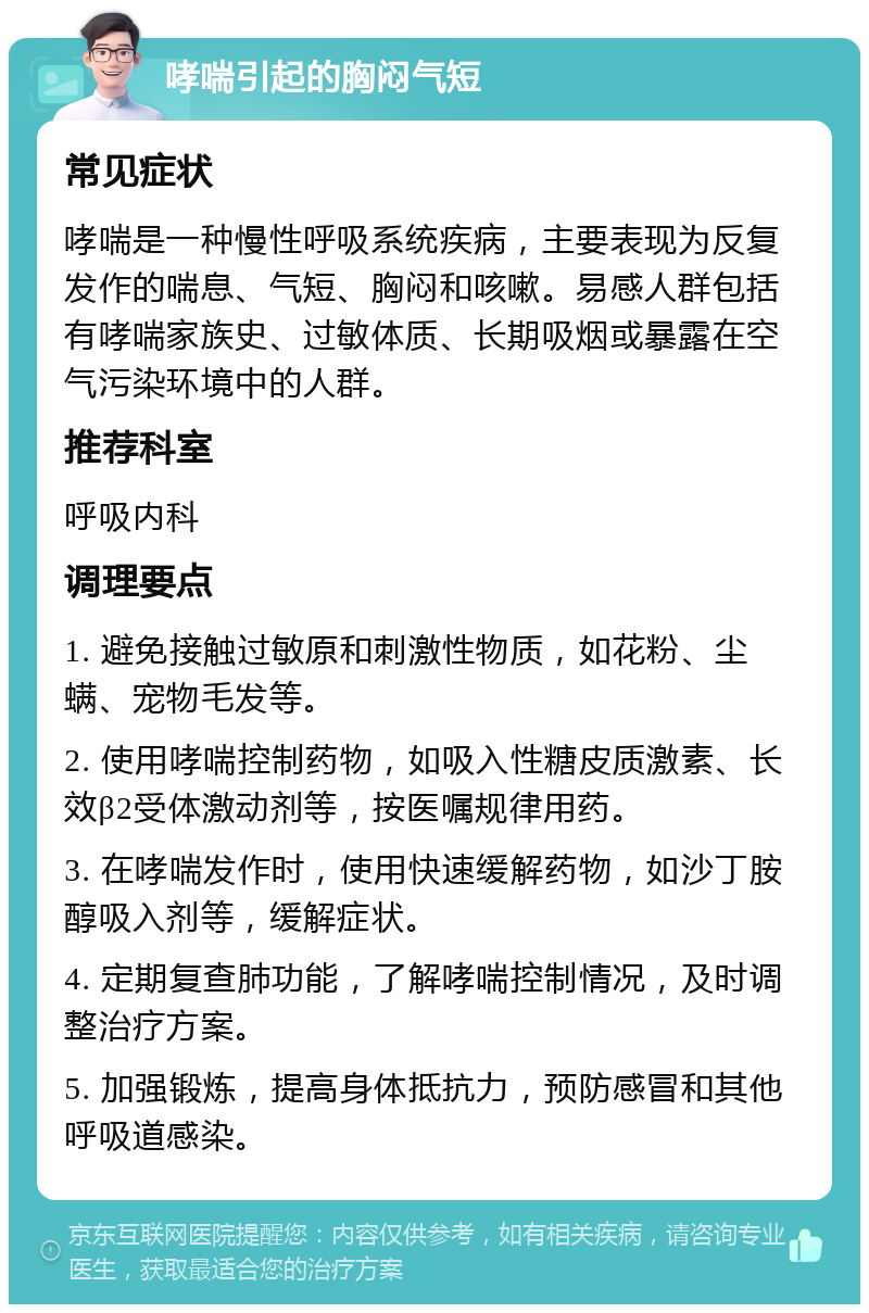 哮喘引起的胸闷气短 常见症状 哮喘是一种慢性呼吸系统疾病，主要表现为反复发作的喘息、气短、胸闷和咳嗽。易感人群包括有哮喘家族史、过敏体质、长期吸烟或暴露在空气污染环境中的人群。 推荐科室 呼吸内科 调理要点 1. 避免接触过敏原和刺激性物质，如花粉、尘螨、宠物毛发等。 2. 使用哮喘控制药物，如吸入性糖皮质激素、长效β2受体激动剂等，按医嘱规律用药。 3. 在哮喘发作时，使用快速缓解药物，如沙丁胺醇吸入剂等，缓解症状。 4. 定期复查肺功能，了解哮喘控制情况，及时调整治疗方案。 5. 加强锻炼，提高身体抵抗力，预防感冒和其他呼吸道感染。