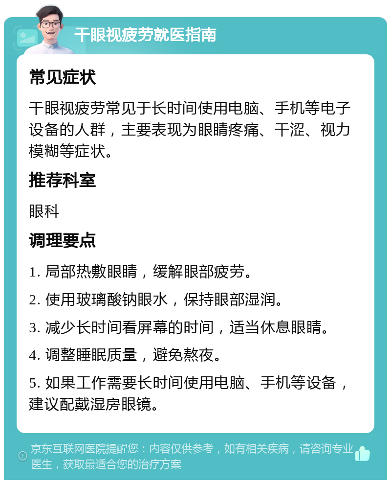 干眼视疲劳就医指南 常见症状 干眼视疲劳常见于长时间使用电脑、手机等电子设备的人群，主要表现为眼睛疼痛、干涩、视力模糊等症状。 推荐科室 眼科 调理要点 1. 局部热敷眼睛，缓解眼部疲劳。 2. 使用玻璃酸钠眼水，保持眼部湿润。 3. 减少长时间看屏幕的时间，适当休息眼睛。 4. 调整睡眠质量，避免熬夜。 5. 如果工作需要长时间使用电脑、手机等设备，建议配戴湿房眼镜。