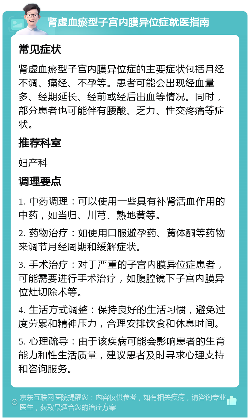 肾虚血瘀型子宫内膜异位症就医指南 常见症状 肾虚血瘀型子宫内膜异位症的主要症状包括月经不调、痛经、不孕等。患者可能会出现经血量多、经期延长、经前或经后出血等情况。同时，部分患者也可能伴有腰酸、乏力、性交疼痛等症状。 推荐科室 妇产科 调理要点 1. 中药调理：可以使用一些具有补肾活血作用的中药，如当归、川芎、熟地黄等。 2. 药物治疗：如使用口服避孕药、黄体酮等药物来调节月经周期和缓解症状。 3. 手术治疗：对于严重的子宫内膜异位症患者，可能需要进行手术治疗，如腹腔镜下子宫内膜异位灶切除术等。 4. 生活方式调整：保持良好的生活习惯，避免过度劳累和精神压力，合理安排饮食和休息时间。 5. 心理疏导：由于该疾病可能会影响患者的生育能力和性生活质量，建议患者及时寻求心理支持和咨询服务。