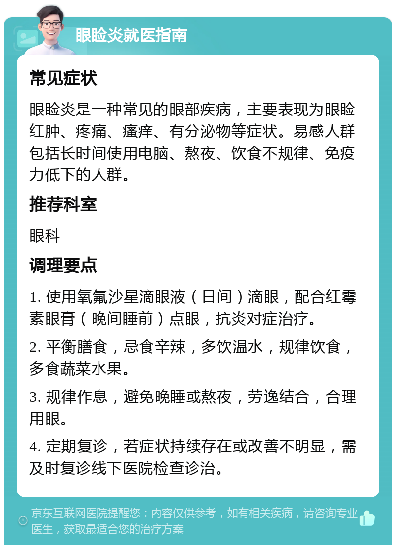 眼睑炎就医指南 常见症状 眼睑炎是一种常见的眼部疾病，主要表现为眼睑红肿、疼痛、瘙痒、有分泌物等症状。易感人群包括长时间使用电脑、熬夜、饮食不规律、免疫力低下的人群。 推荐科室 眼科 调理要点 1. 使用氧氟沙星滴眼液（日间）滴眼，配合红霉素眼膏（晚间睡前）点眼，抗炎对症治疗。 2. 平衡膳食，忌食辛辣，多饮温水，规律饮食，多食蔬菜水果。 3. 规律作息，避免晚睡或熬夜，劳逸结合，合理用眼。 4. 定期复诊，若症状持续存在或改善不明显，需及时复诊线下医院检查诊治。