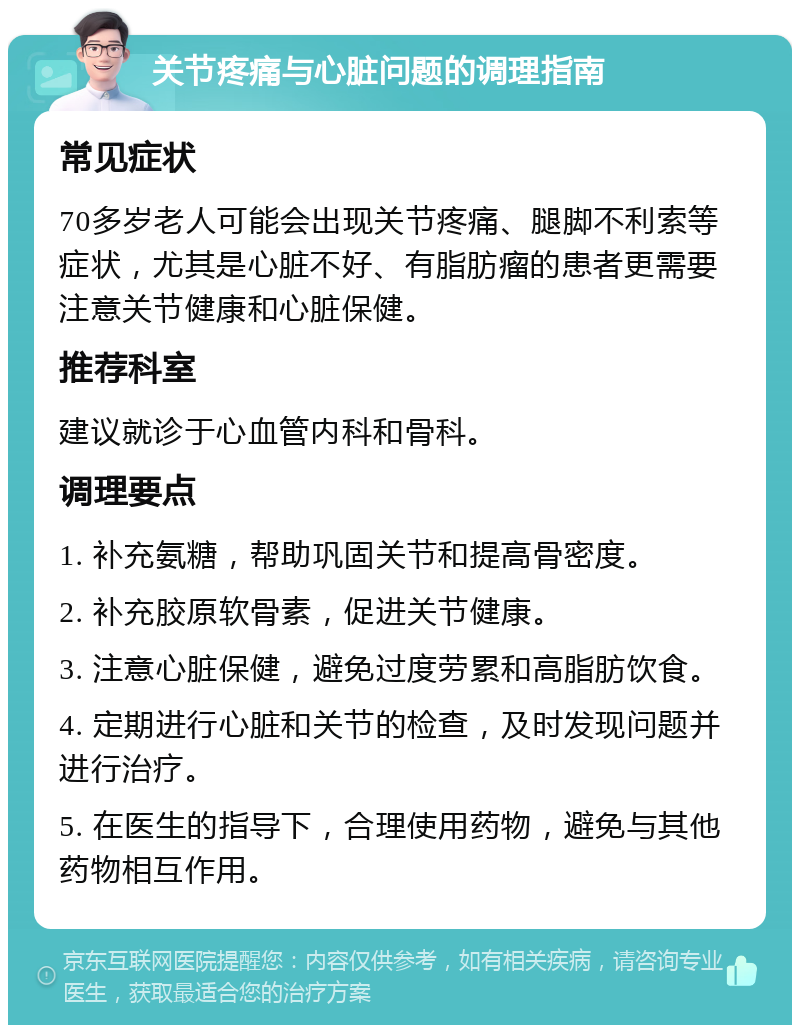 关节疼痛与心脏问题的调理指南 常见症状 70多岁老人可能会出现关节疼痛、腿脚不利索等症状，尤其是心脏不好、有脂肪瘤的患者更需要注意关节健康和心脏保健。 推荐科室 建议就诊于心血管内科和骨科。 调理要点 1. 补充氨糖，帮助巩固关节和提高骨密度。 2. 补充胶原软骨素，促进关节健康。 3. 注意心脏保健，避免过度劳累和高脂肪饮食。 4. 定期进行心脏和关节的检查，及时发现问题并进行治疗。 5. 在医生的指导下，合理使用药物，避免与其他药物相互作用。