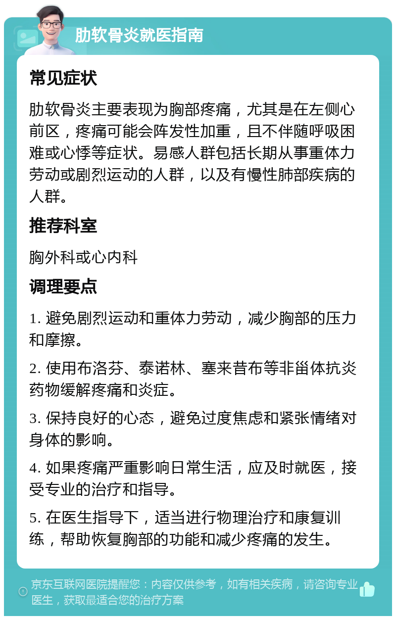 肋软骨炎就医指南 常见症状 肋软骨炎主要表现为胸部疼痛，尤其是在左侧心前区，疼痛可能会阵发性加重，且不伴随呼吸困难或心悸等症状。易感人群包括长期从事重体力劳动或剧烈运动的人群，以及有慢性肺部疾病的人群。 推荐科室 胸外科或心内科 调理要点 1. 避免剧烈运动和重体力劳动，减少胸部的压力和摩擦。 2. 使用布洛芬、泰诺林、塞来昔布等非甾体抗炎药物缓解疼痛和炎症。 3. 保持良好的心态，避免过度焦虑和紧张情绪对身体的影响。 4. 如果疼痛严重影响日常生活，应及时就医，接受专业的治疗和指导。 5. 在医生指导下，适当进行物理治疗和康复训练，帮助恢复胸部的功能和减少疼痛的发生。