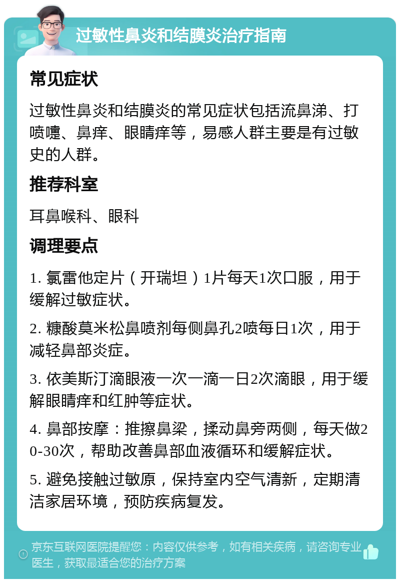 过敏性鼻炎和结膜炎治疗指南 常见症状 过敏性鼻炎和结膜炎的常见症状包括流鼻涕、打喷嚏、鼻痒、眼睛痒等，易感人群主要是有过敏史的人群。 推荐科室 耳鼻喉科、眼科 调理要点 1. 氯雷他定片（开瑞坦）1片每天1次口服，用于缓解过敏症状。 2. 糠酸莫米松鼻喷剂每侧鼻孔2喷每日1次，用于减轻鼻部炎症。 3. 依美斯汀滴眼液一次一滴一日2次滴眼，用于缓解眼睛痒和红肿等症状。 4. 鼻部按摩：推擦鼻梁，揉动鼻旁两侧，每天做20-30次，帮助改善鼻部血液循环和缓解症状。 5. 避免接触过敏原，保持室内空气清新，定期清洁家居环境，预防疾病复发。