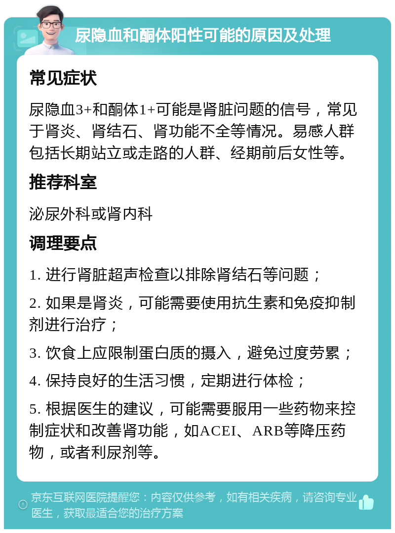 尿隐血和酮体阳性可能的原因及处理 常见症状 尿隐血3+和酮体1+可能是肾脏问题的信号，常见于肾炎、肾结石、肾功能不全等情况。易感人群包括长期站立或走路的人群、经期前后女性等。 推荐科室 泌尿外科或肾内科 调理要点 1. 进行肾脏超声检查以排除肾结石等问题； 2. 如果是肾炎，可能需要使用抗生素和免疫抑制剂进行治疗； 3. 饮食上应限制蛋白质的摄入，避免过度劳累； 4. 保持良好的生活习惯，定期进行体检； 5. 根据医生的建议，可能需要服用一些药物来控制症状和改善肾功能，如ACEI、ARB等降压药物，或者利尿剂等。