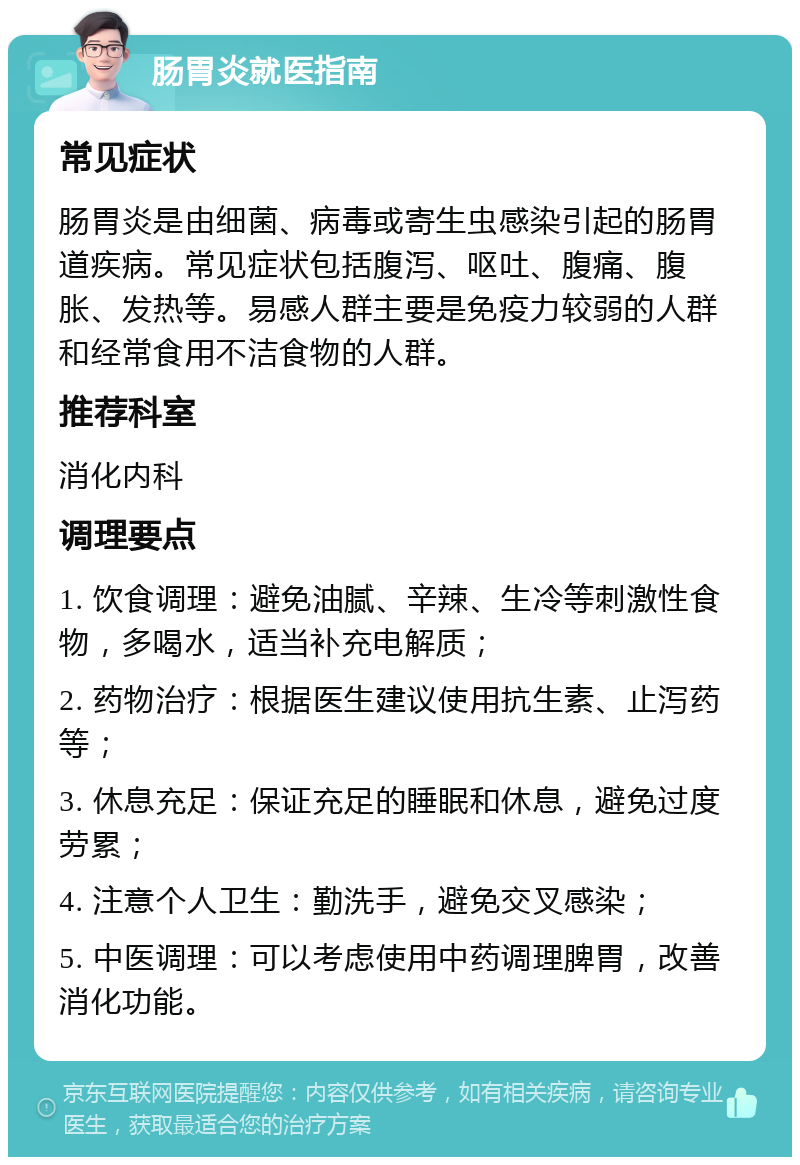 肠胃炎就医指南 常见症状 肠胃炎是由细菌、病毒或寄生虫感染引起的肠胃道疾病。常见症状包括腹泻、呕吐、腹痛、腹胀、发热等。易感人群主要是免疫力较弱的人群和经常食用不洁食物的人群。 推荐科室 消化内科 调理要点 1. 饮食调理：避免油腻、辛辣、生冷等刺激性食物，多喝水，适当补充电解质； 2. 药物治疗：根据医生建议使用抗生素、止泻药等； 3. 休息充足：保证充足的睡眠和休息，避免过度劳累； 4. 注意个人卫生：勤洗手，避免交叉感染； 5. 中医调理：可以考虑使用中药调理脾胃，改善消化功能。