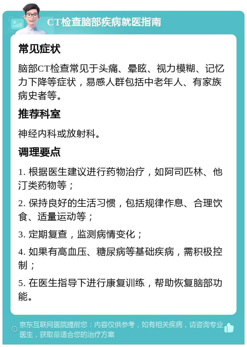 CT检查脑部疾病就医指南 常见症状 脑部CT检查常见于头痛、晕眩、视力模糊、记忆力下降等症状，易感人群包括中老年人、有家族病史者等。 推荐科室 神经内科或放射科。 调理要点 1. 根据医生建议进行药物治疗，如阿司匹林、他汀类药物等； 2. 保持良好的生活习惯，包括规律作息、合理饮食、适量运动等； 3. 定期复查，监测病情变化； 4. 如果有高血压、糖尿病等基础疾病，需积极控制； 5. 在医生指导下进行康复训练，帮助恢复脑部功能。