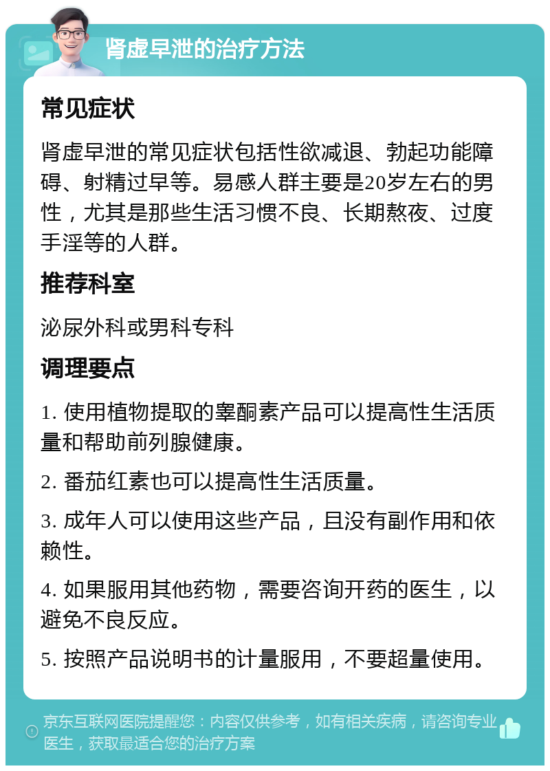 肾虚早泄的治疗方法 常见症状 肾虚早泄的常见症状包括性欲减退、勃起功能障碍、射精过早等。易感人群主要是20岁左右的男性，尤其是那些生活习惯不良、长期熬夜、过度手淫等的人群。 推荐科室 泌尿外科或男科专科 调理要点 1. 使用植物提取的睾酮素产品可以提高性生活质量和帮助前列腺健康。 2. 番茄红素也可以提高性生活质量。 3. 成年人可以使用这些产品，且没有副作用和依赖性。 4. 如果服用其他药物，需要咨询开药的医生，以避免不良反应。 5. 按照产品说明书的计量服用，不要超量使用。