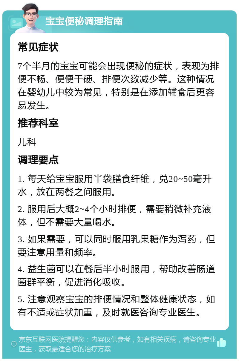 宝宝便秘调理指南 常见症状 7个半月的宝宝可能会出现便秘的症状，表现为排便不畅、便便干硬、排便次数减少等。这种情况在婴幼儿中较为常见，特别是在添加辅食后更容易发生。 推荐科室 儿科 调理要点 1. 每天给宝宝服用半袋膳食纤维，兑20~50毫升水，放在两餐之间服用。 2. 服用后大概2~4个小时排便，需要稍微补充液体，但不需要大量喝水。 3. 如果需要，可以同时服用乳果糖作为泻药，但要注意用量和频率。 4. 益生菌可以在餐后半小时服用，帮助改善肠道菌群平衡，促进消化吸收。 5. 注意观察宝宝的排便情况和整体健康状态，如有不适或症状加重，及时就医咨询专业医生。