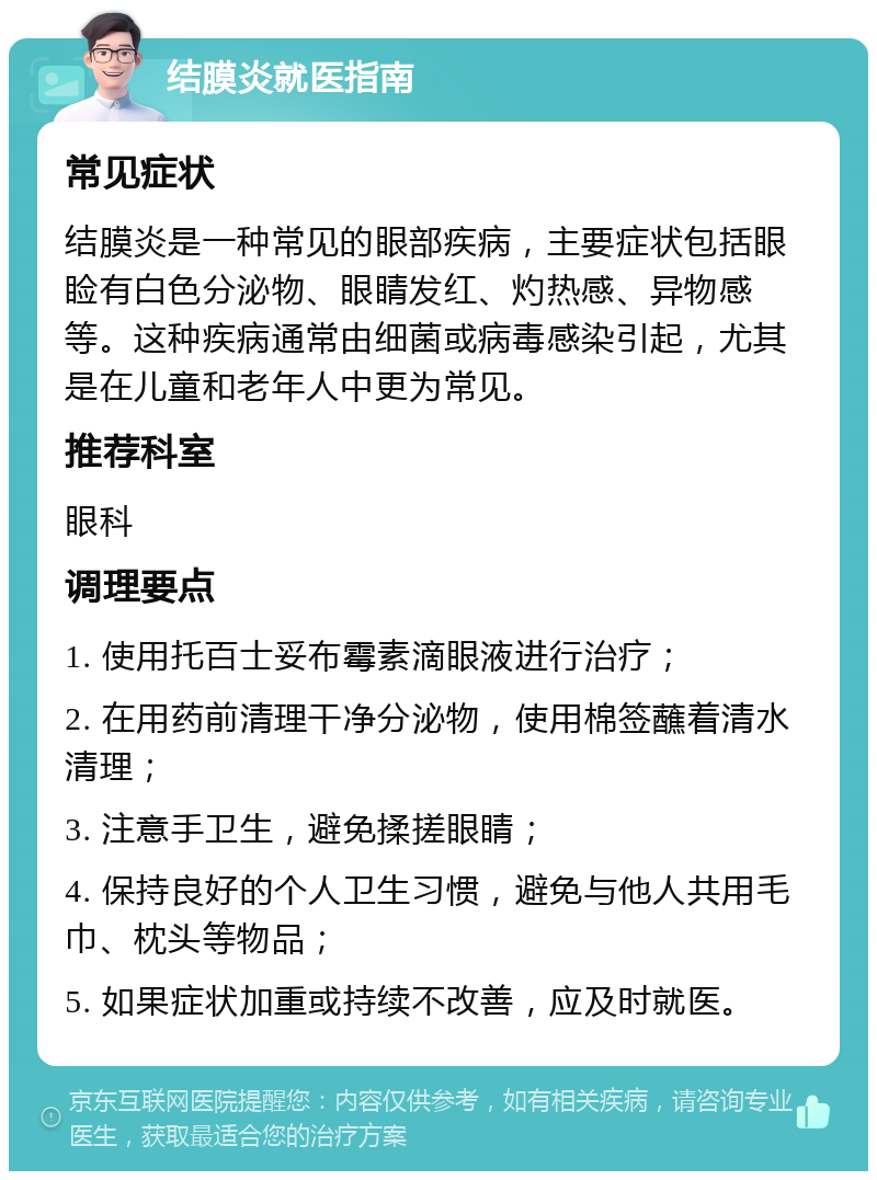 结膜炎就医指南 常见症状 结膜炎是一种常见的眼部疾病，主要症状包括眼睑有白色分泌物、眼睛发红、灼热感、异物感等。这种疾病通常由细菌或病毒感染引起，尤其是在儿童和老年人中更为常见。 推荐科室 眼科 调理要点 1. 使用托百士妥布霉素滴眼液进行治疗； 2. 在用药前清理干净分泌物，使用棉签蘸着清水清理； 3. 注意手卫生，避免揉搓眼睛； 4. 保持良好的个人卫生习惯，避免与他人共用毛巾、枕头等物品； 5. 如果症状加重或持续不改善，应及时就医。