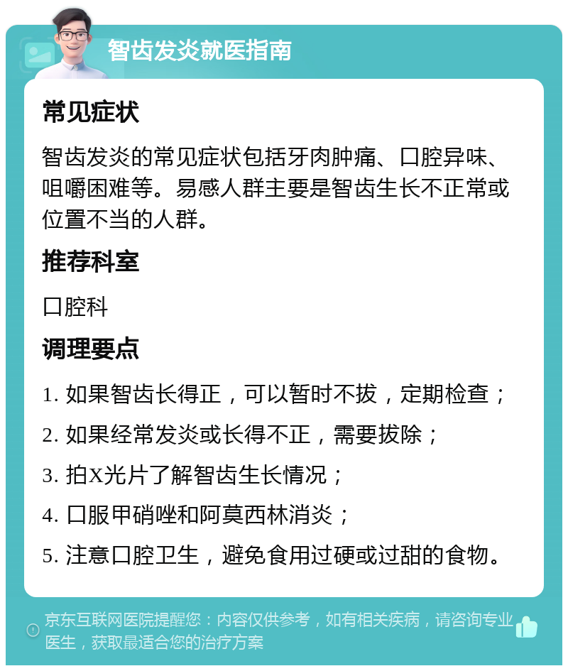 智齿发炎就医指南 常见症状 智齿发炎的常见症状包括牙肉肿痛、口腔异味、咀嚼困难等。易感人群主要是智齿生长不正常或位置不当的人群。 推荐科室 口腔科 调理要点 1. 如果智齿长得正，可以暂时不拔，定期检查； 2. 如果经常发炎或长得不正，需要拔除； 3. 拍X光片了解智齿生长情况； 4. 口服甲硝唑和阿莫西林消炎； 5. 注意口腔卫生，避免食用过硬或过甜的食物。