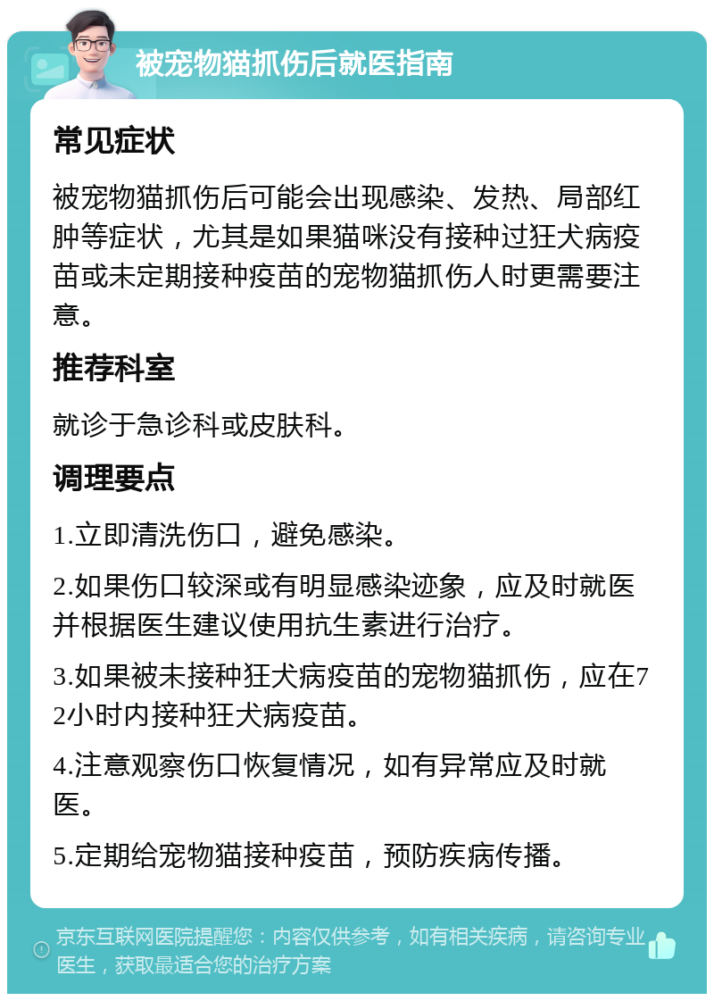 被宠物猫抓伤后就医指南 常见症状 被宠物猫抓伤后可能会出现感染、发热、局部红肿等症状，尤其是如果猫咪没有接种过狂犬病疫苗或未定期接种疫苗的宠物猫抓伤人时更需要注意。 推荐科室 就诊于急诊科或皮肤科。 调理要点 1.立即清洗伤口，避免感染。 2.如果伤口较深或有明显感染迹象，应及时就医并根据医生建议使用抗生素进行治疗。 3.如果被未接种狂犬病疫苗的宠物猫抓伤，应在72小时内接种狂犬病疫苗。 4.注意观察伤口恢复情况，如有异常应及时就医。 5.定期给宠物猫接种疫苗，预防疾病传播。