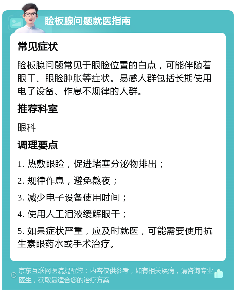 睑板腺问题就医指南 常见症状 睑板腺问题常见于眼睑位置的白点，可能伴随着眼干、眼睑肿胀等症状。易感人群包括长期使用电子设备、作息不规律的人群。 推荐科室 眼科 调理要点 1. 热敷眼睑，促进堵塞分泌物排出； 2. 规律作息，避免熬夜； 3. 减少电子设备使用时间； 4. 使用人工泪液缓解眼干； 5. 如果症状严重，应及时就医，可能需要使用抗生素眼药水或手术治疗。