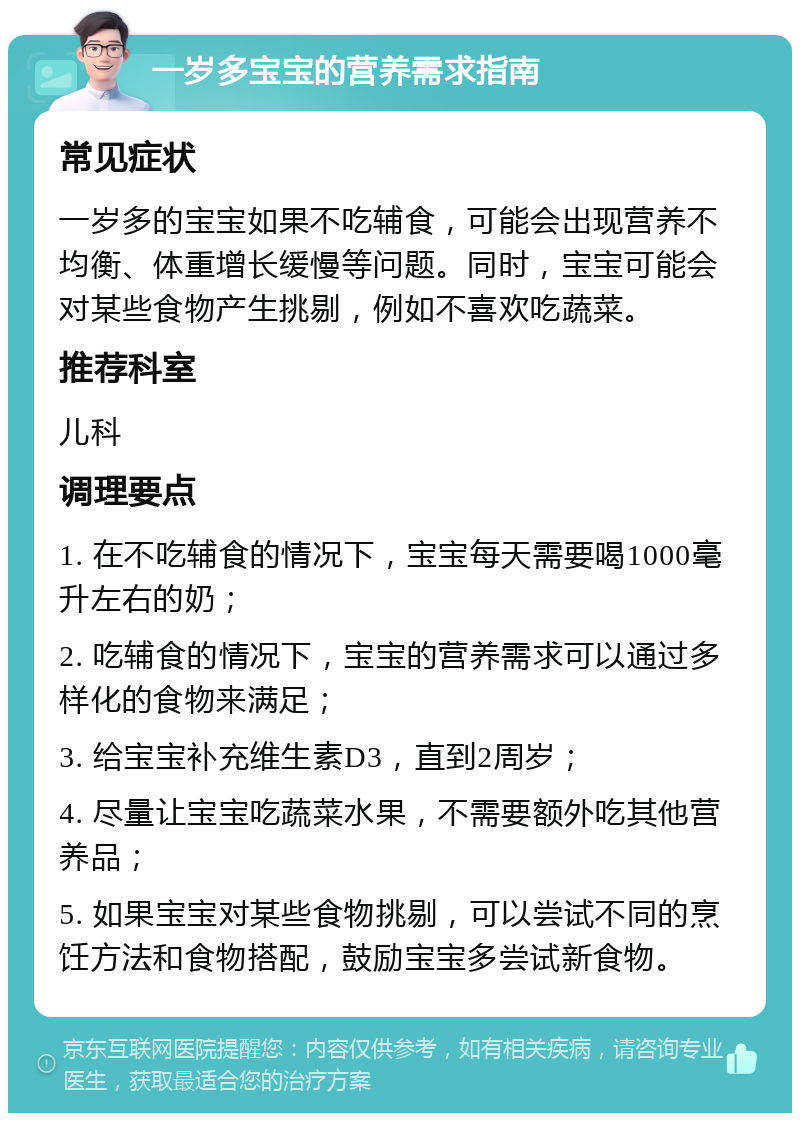 一岁多宝宝的营养需求指南 常见症状 一岁多的宝宝如果不吃辅食，可能会出现营养不均衡、体重增长缓慢等问题。同时，宝宝可能会对某些食物产生挑剔，例如不喜欢吃蔬菜。 推荐科室 儿科 调理要点 1. 在不吃辅食的情况下，宝宝每天需要喝1000毫升左右的奶； 2. 吃辅食的情况下，宝宝的营养需求可以通过多样化的食物来满足； 3. 给宝宝补充维生素D3，直到2周岁； 4. 尽量让宝宝吃蔬菜水果，不需要额外吃其他营养品； 5. 如果宝宝对某些食物挑剔，可以尝试不同的烹饪方法和食物搭配，鼓励宝宝多尝试新食物。