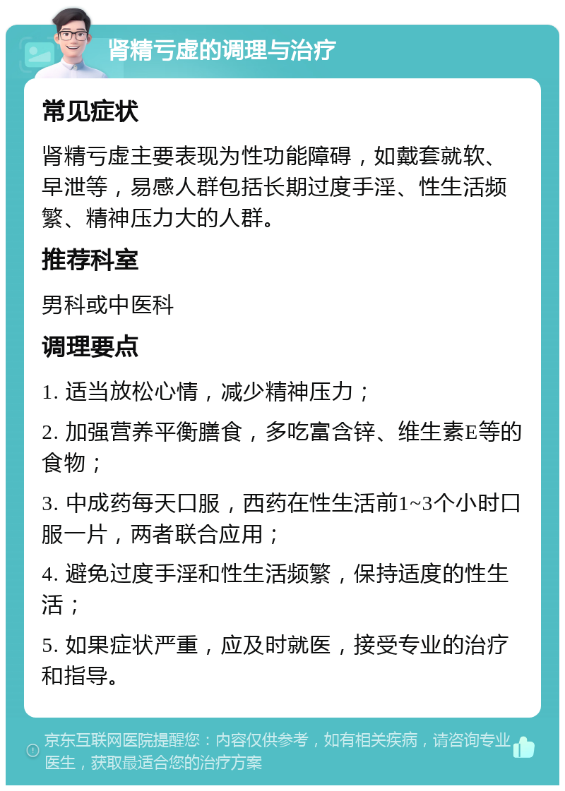 肾精亏虚的调理与治疗 常见症状 肾精亏虚主要表现为性功能障碍，如戴套就软、早泄等，易感人群包括长期过度手淫、性生活频繁、精神压力大的人群。 推荐科室 男科或中医科 调理要点 1. 适当放松心情，减少精神压力； 2. 加强营养平衡膳食，多吃富含锌、维生素E等的食物； 3. 中成药每天口服，西药在性生活前1~3个小时口服一片，两者联合应用； 4. 避免过度手淫和性生活频繁，保持适度的性生活； 5. 如果症状严重，应及时就医，接受专业的治疗和指导。