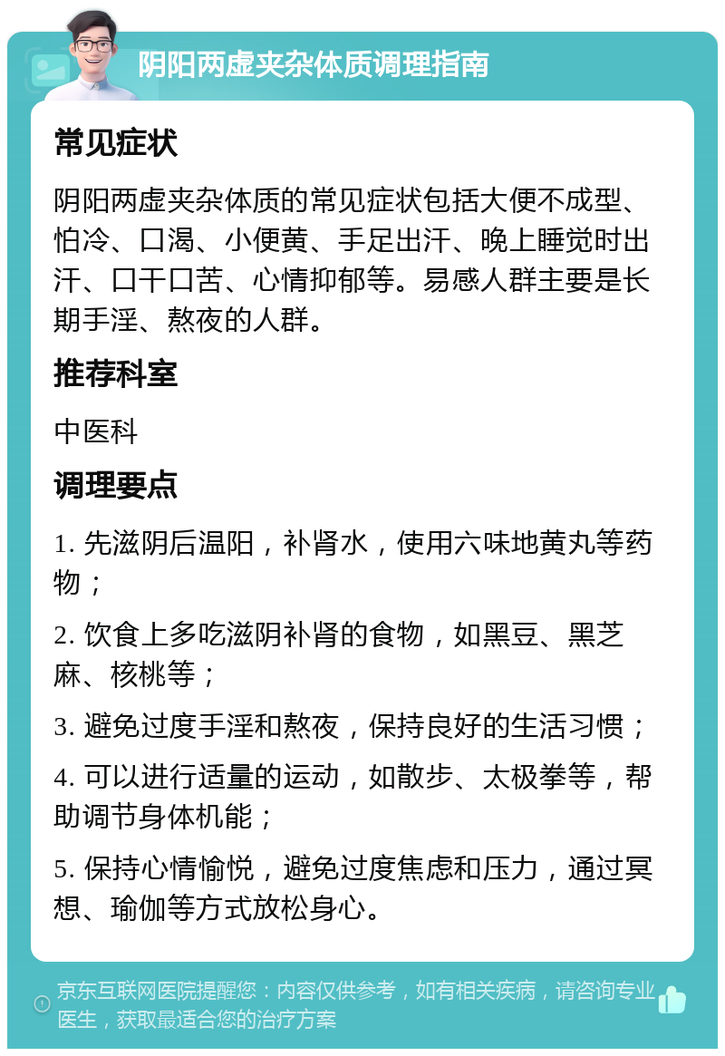 阴阳两虚夹杂体质调理指南 常见症状 阴阳两虚夹杂体质的常见症状包括大便不成型、怕冷、口渴、小便黄、手足出汗、晚上睡觉时出汗、口干口苦、心情抑郁等。易感人群主要是长期手淫、熬夜的人群。 推荐科室 中医科 调理要点 1. 先滋阴后温阳，补肾水，使用六味地黄丸等药物； 2. 饮食上多吃滋阴补肾的食物，如黑豆、黑芝麻、核桃等； 3. 避免过度手淫和熬夜，保持良好的生活习惯； 4. 可以进行适量的运动，如散步、太极拳等，帮助调节身体机能； 5. 保持心情愉悦，避免过度焦虑和压力，通过冥想、瑜伽等方式放松身心。