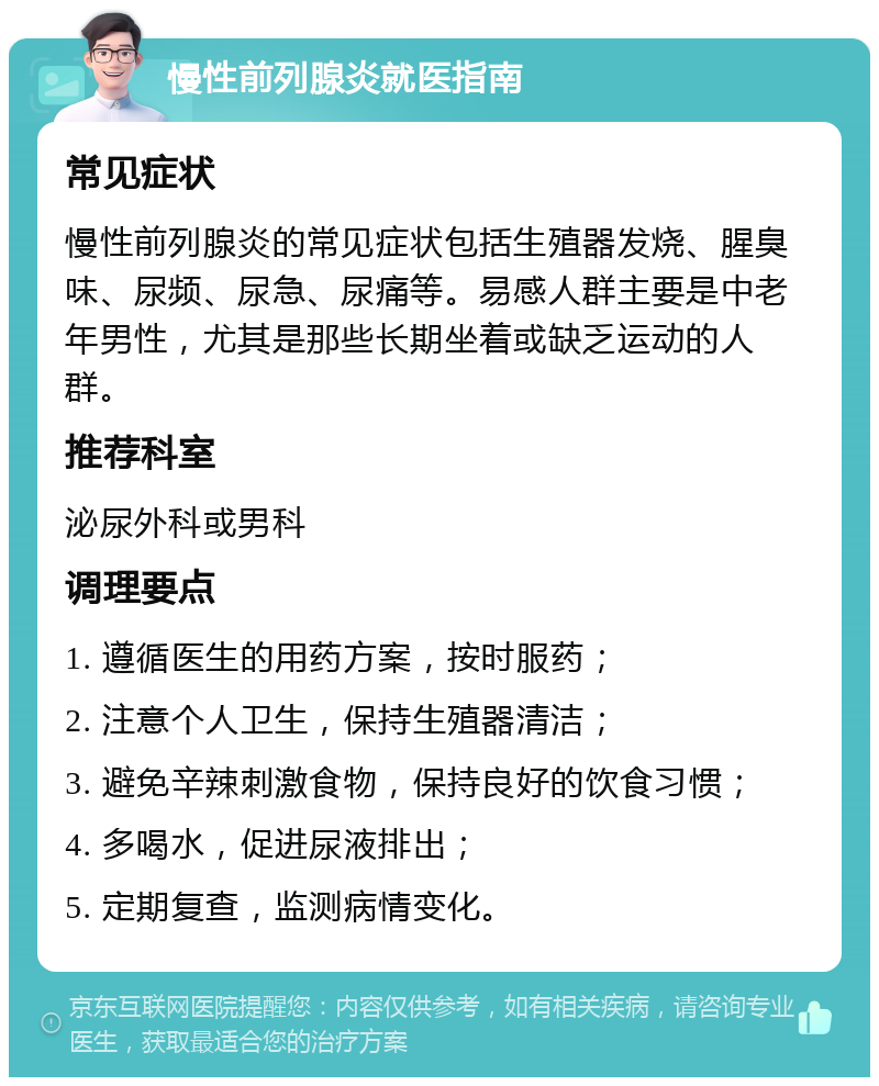 慢性前列腺炎就医指南 常见症状 慢性前列腺炎的常见症状包括生殖器发烧、腥臭味、尿频、尿急、尿痛等。易感人群主要是中老年男性，尤其是那些长期坐着或缺乏运动的人群。 推荐科室 泌尿外科或男科 调理要点 1. 遵循医生的用药方案，按时服药； 2. 注意个人卫生，保持生殖器清洁； 3. 避免辛辣刺激食物，保持良好的饮食习惯； 4. 多喝水，促进尿液排出； 5. 定期复查，监测病情变化。