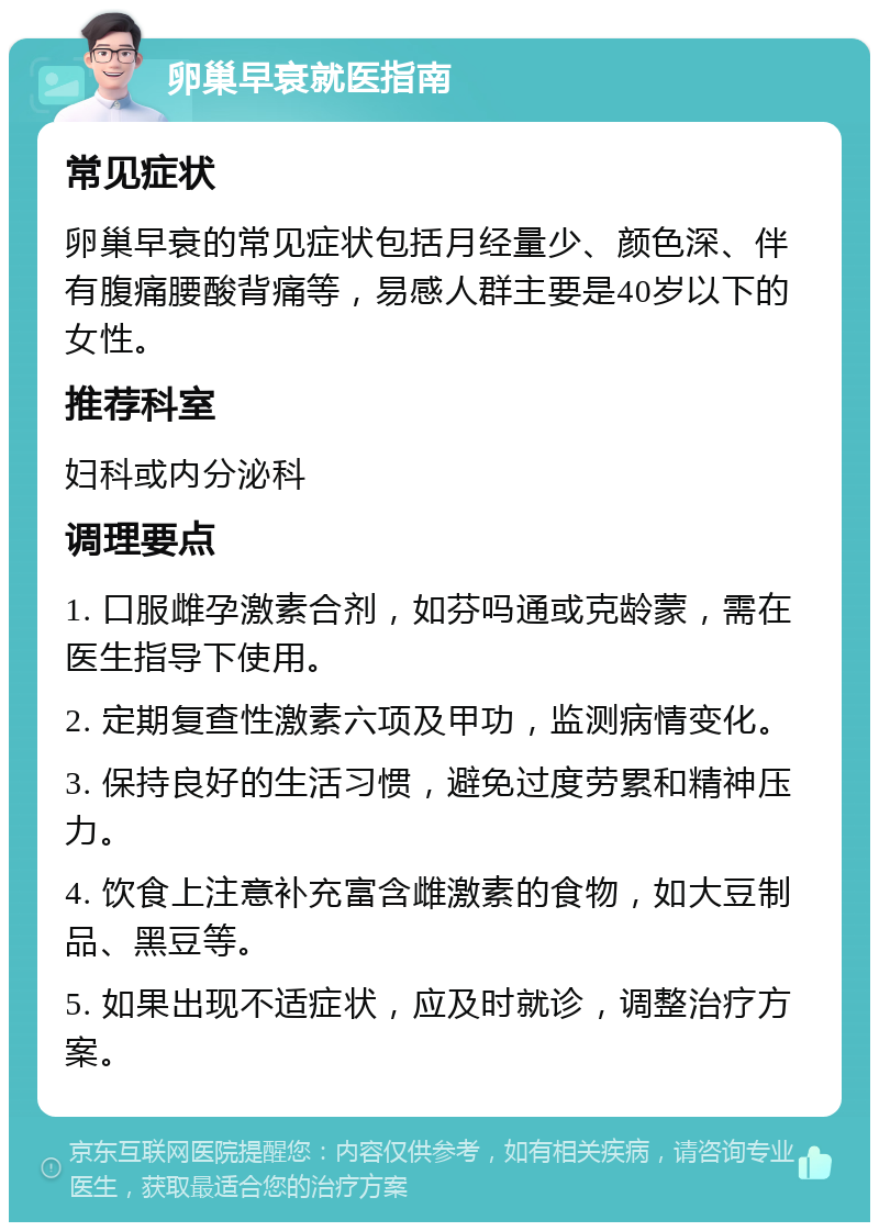 卵巢早衰就医指南 常见症状 卵巢早衰的常见症状包括月经量少、颜色深、伴有腹痛腰酸背痛等，易感人群主要是40岁以下的女性。 推荐科室 妇科或内分泌科 调理要点 1. 口服雌孕激素合剂，如芬吗通或克龄蒙，需在医生指导下使用。 2. 定期复查性激素六项及甲功，监测病情变化。 3. 保持良好的生活习惯，避免过度劳累和精神压力。 4. 饮食上注意补充富含雌激素的食物，如大豆制品、黑豆等。 5. 如果出现不适症状，应及时就诊，调整治疗方案。