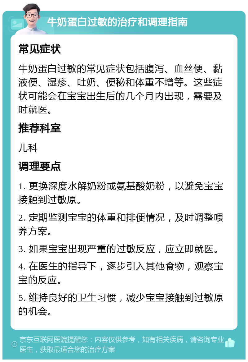 牛奶蛋白过敏的治疗和调理指南 常见症状 牛奶蛋白过敏的常见症状包括腹泻、血丝便、黏液便、湿疹、吐奶、便秘和体重不增等。这些症状可能会在宝宝出生后的几个月内出现，需要及时就医。 推荐科室 儿科 调理要点 1. 更换深度水解奶粉或氨基酸奶粉，以避免宝宝接触到过敏原。 2. 定期监测宝宝的体重和排便情况，及时调整喂养方案。 3. 如果宝宝出现严重的过敏反应，应立即就医。 4. 在医生的指导下，逐步引入其他食物，观察宝宝的反应。 5. 维持良好的卫生习惯，减少宝宝接触到过敏原的机会。