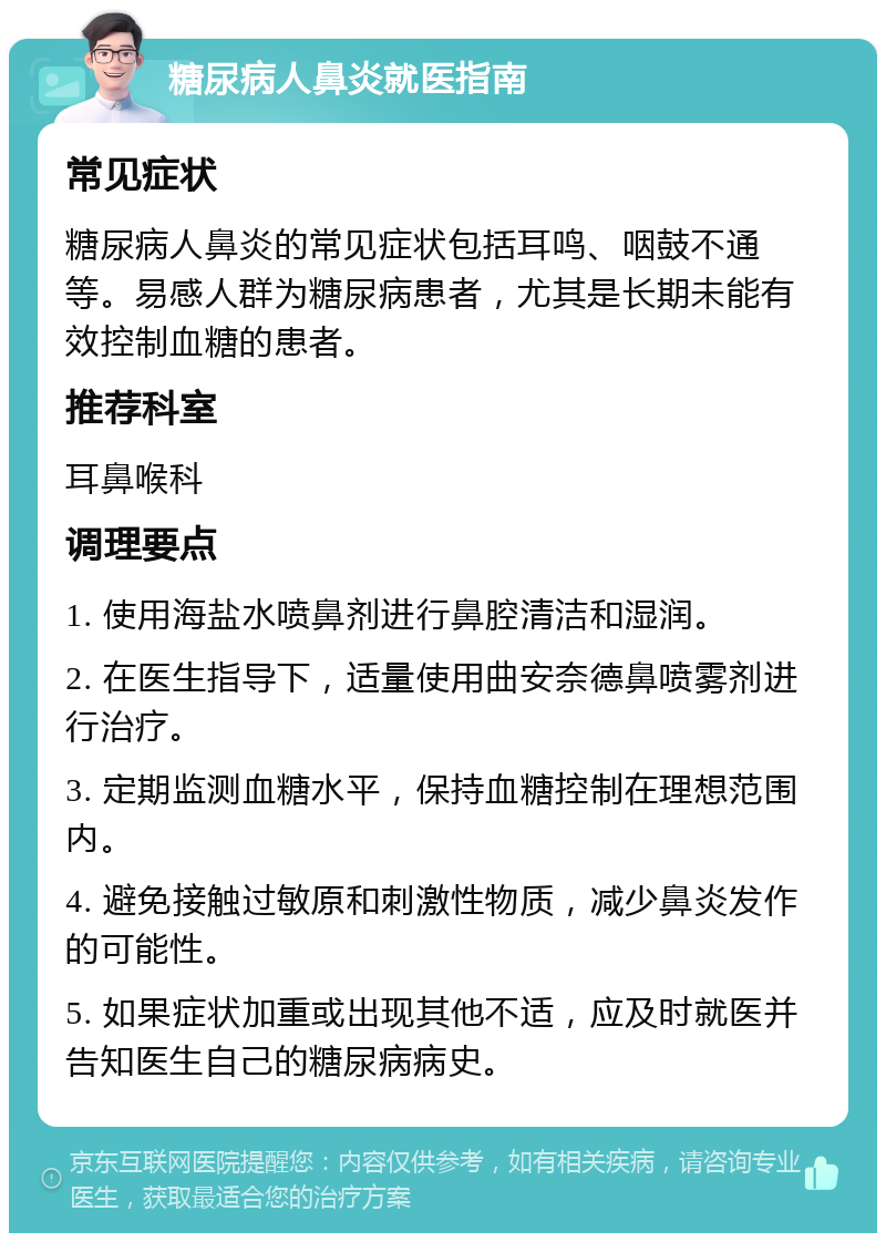 糖尿病人鼻炎就医指南 常见症状 糖尿病人鼻炎的常见症状包括耳鸣、咽鼓不通等。易感人群为糖尿病患者，尤其是长期未能有效控制血糖的患者。 推荐科室 耳鼻喉科 调理要点 1. 使用海盐水喷鼻剂进行鼻腔清洁和湿润。 2. 在医生指导下，适量使用曲安奈德鼻喷雾剂进行治疗。 3. 定期监测血糖水平，保持血糖控制在理想范围内。 4. 避免接触过敏原和刺激性物质，减少鼻炎发作的可能性。 5. 如果症状加重或出现其他不适，应及时就医并告知医生自己的糖尿病病史。