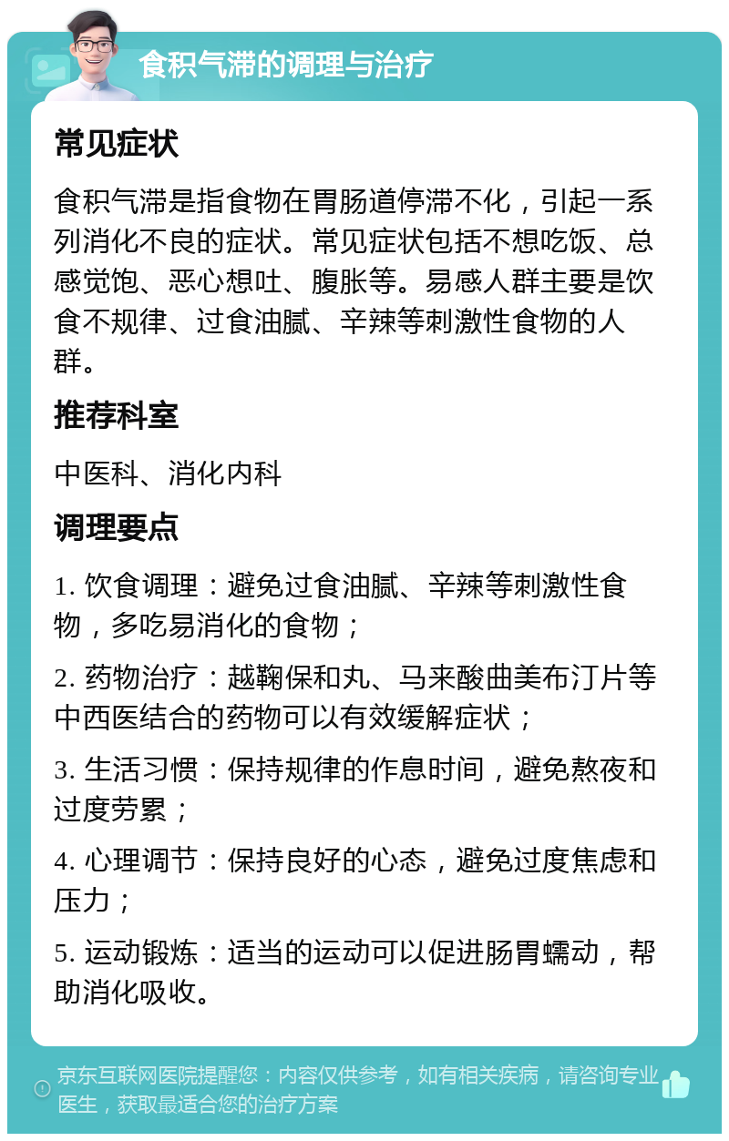 食积气滞的调理与治疗 常见症状 食积气滞是指食物在胃肠道停滞不化，引起一系列消化不良的症状。常见症状包括不想吃饭、总感觉饱、恶心想吐、腹胀等。易感人群主要是饮食不规律、过食油腻、辛辣等刺激性食物的人群。 推荐科室 中医科、消化内科 调理要点 1. 饮食调理：避免过食油腻、辛辣等刺激性食物，多吃易消化的食物； 2. 药物治疗：越鞠保和丸、马来酸曲美布汀片等中西医结合的药物可以有效缓解症状； 3. 生活习惯：保持规律的作息时间，避免熬夜和过度劳累； 4. 心理调节：保持良好的心态，避免过度焦虑和压力； 5. 运动锻炼：适当的运动可以促进肠胃蠕动，帮助消化吸收。