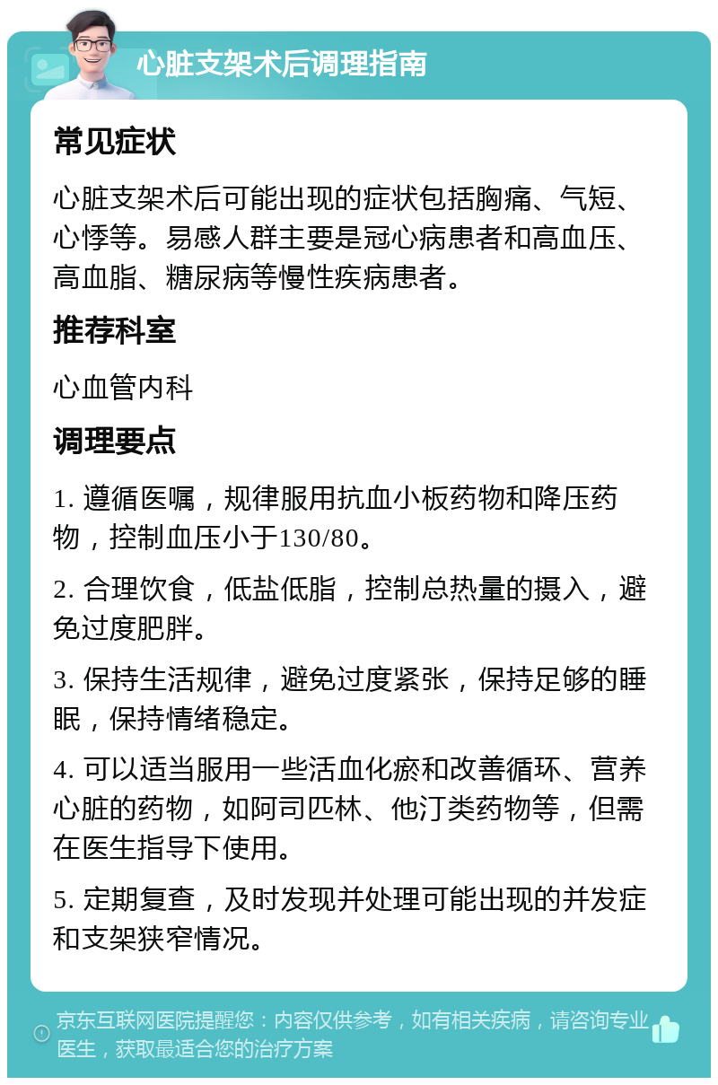 心脏支架术后调理指南 常见症状 心脏支架术后可能出现的症状包括胸痛、气短、心悸等。易感人群主要是冠心病患者和高血压、高血脂、糖尿病等慢性疾病患者。 推荐科室 心血管内科 调理要点 1. 遵循医嘱，规律服用抗血小板药物和降压药物，控制血压小于130/80。 2. 合理饮食，低盐低脂，控制总热量的摄入，避免过度肥胖。 3. 保持生活规律，避免过度紧张，保持足够的睡眠，保持情绪稳定。 4. 可以适当服用一些活血化瘀和改善循环、营养心脏的药物，如阿司匹林、他汀类药物等，但需在医生指导下使用。 5. 定期复查，及时发现并处理可能出现的并发症和支架狭窄情况。