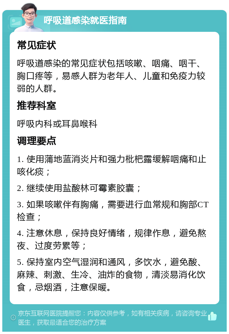 呼吸道感染就医指南 常见症状 呼吸道感染的常见症状包括咳嗽、咽痛、咽干、胸口疼等，易感人群为老年人、儿童和免疫力较弱的人群。 推荐科室 呼吸内科或耳鼻喉科 调理要点 1. 使用蒲地蓝消炎片和强力枇杷露缓解咽痛和止咳化痰； 2. 继续使用盐酸林可霉素胶囊； 3. 如果咳嗽伴有胸痛，需要进行血常规和胸部CT检查； 4. 注意休息，保持良好情绪，规律作息，避免熬夜、过度劳累等； 5. 保持室内空气湿润和通风，多饮水，避免酸、麻辣、刺激、生冷、油炸的食物，清淡易消化饮食，忌烟酒，注意保暖。