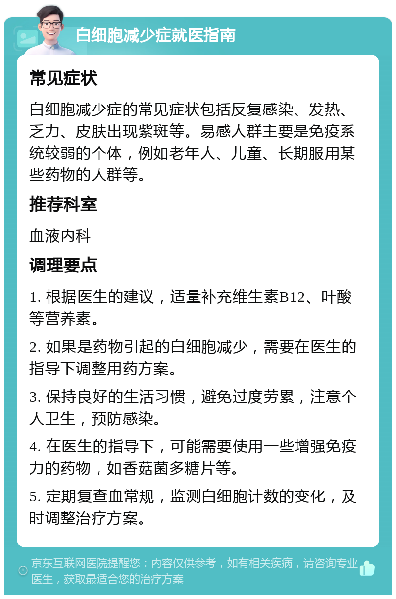 白细胞减少症就医指南 常见症状 白细胞减少症的常见症状包括反复感染、发热、乏力、皮肤出现紫斑等。易感人群主要是免疫系统较弱的个体，例如老年人、儿童、长期服用某些药物的人群等。 推荐科室 血液内科 调理要点 1. 根据医生的建议，适量补充维生素B12、叶酸等营养素。 2. 如果是药物引起的白细胞减少，需要在医生的指导下调整用药方案。 3. 保持良好的生活习惯，避免过度劳累，注意个人卫生，预防感染。 4. 在医生的指导下，可能需要使用一些增强免疫力的药物，如香菇菌多糖片等。 5. 定期复查血常规，监测白细胞计数的变化，及时调整治疗方案。