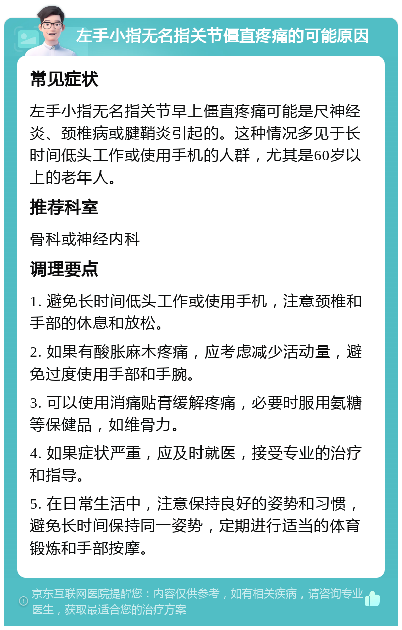 左手小指无名指关节僵直疼痛的可能原因 常见症状 左手小指无名指关节早上僵直疼痛可能是尺神经炎、颈椎病或腱鞘炎引起的。这种情况多见于长时间低头工作或使用手机的人群，尤其是60岁以上的老年人。 推荐科室 骨科或神经内科 调理要点 1. 避免长时间低头工作或使用手机，注意颈椎和手部的休息和放松。 2. 如果有酸胀麻木疼痛，应考虑减少活动量，避免过度使用手部和手腕。 3. 可以使用消痛贴膏缓解疼痛，必要时服用氨糖等保健品，如维骨力。 4. 如果症状严重，应及时就医，接受专业的治疗和指导。 5. 在日常生活中，注意保持良好的姿势和习惯，避免长时间保持同一姿势，定期进行适当的体育锻炼和手部按摩。