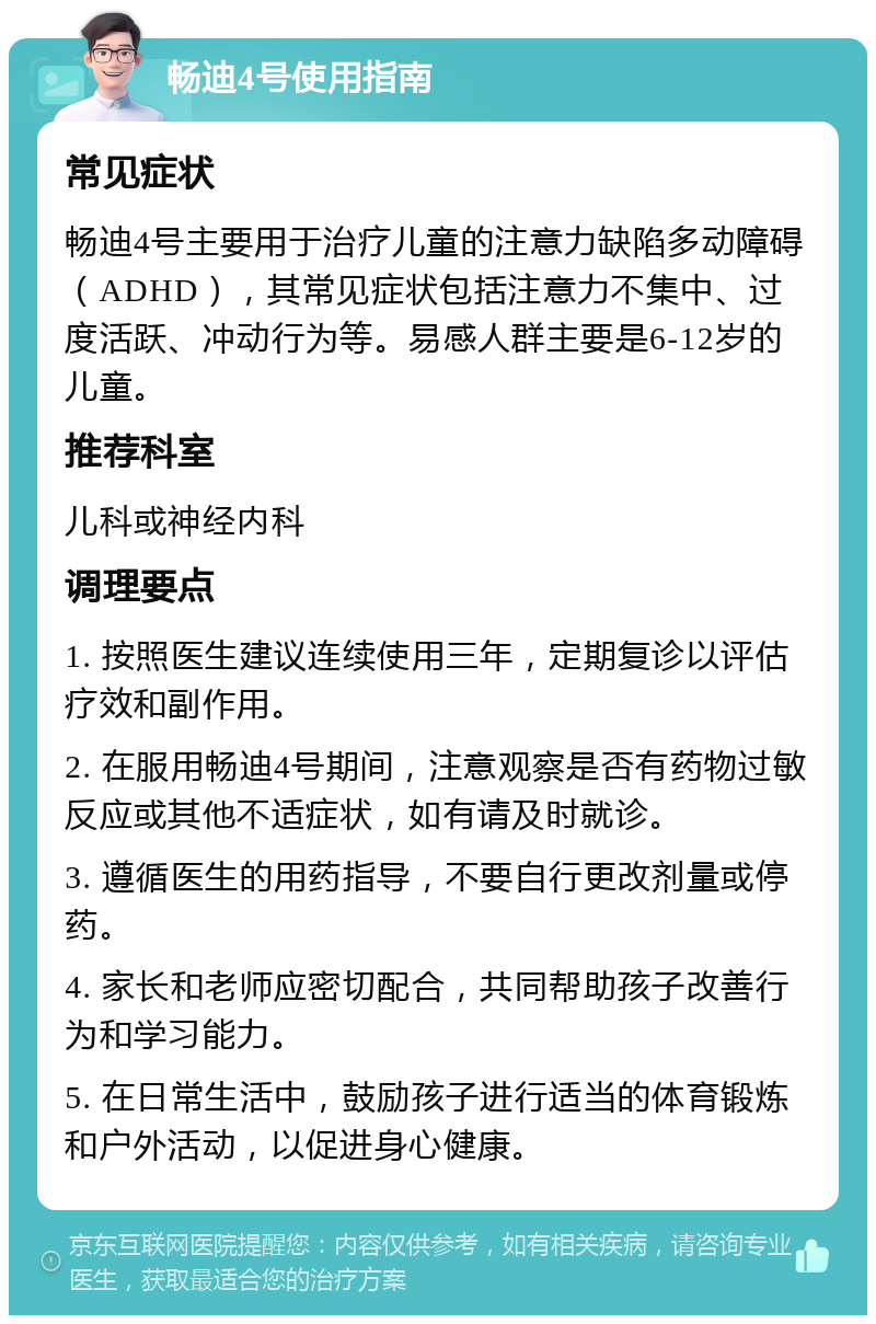 畅迪4号使用指南 常见症状 畅迪4号主要用于治疗儿童的注意力缺陷多动障碍（ADHD），其常见症状包括注意力不集中、过度活跃、冲动行为等。易感人群主要是6-12岁的儿童。 推荐科室 儿科或神经内科 调理要点 1. 按照医生建议连续使用三年，定期复诊以评估疗效和副作用。 2. 在服用畅迪4号期间，注意观察是否有药物过敏反应或其他不适症状，如有请及时就诊。 3. 遵循医生的用药指导，不要自行更改剂量或停药。 4. 家长和老师应密切配合，共同帮助孩子改善行为和学习能力。 5. 在日常生活中，鼓励孩子进行适当的体育锻炼和户外活动，以促进身心健康。