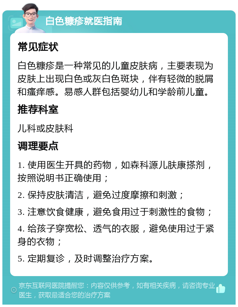 白色糠疹就医指南 常见症状 白色糠疹是一种常见的儿童皮肤病，主要表现为皮肤上出现白色或灰白色斑块，伴有轻微的脱屑和瘙痒感。易感人群包括婴幼儿和学龄前儿童。 推荐科室 儿科或皮肤科 调理要点 1. 使用医生开具的药物，如森科源儿肤康搽剂，按照说明书正确使用； 2. 保持皮肤清洁，避免过度摩擦和刺激； 3. 注意饮食健康，避免食用过于刺激性的食物； 4. 给孩子穿宽松、透气的衣服，避免使用过于紧身的衣物； 5. 定期复诊，及时调整治疗方案。