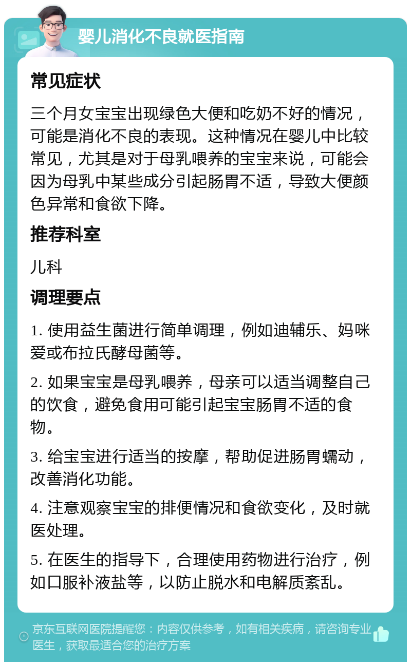 婴儿消化不良就医指南 常见症状 三个月女宝宝出现绿色大便和吃奶不好的情况，可能是消化不良的表现。这种情况在婴儿中比较常见，尤其是对于母乳喂养的宝宝来说，可能会因为母乳中某些成分引起肠胃不适，导致大便颜色异常和食欲下降。 推荐科室 儿科 调理要点 1. 使用益生菌进行简单调理，例如迪辅乐、妈咪爱或布拉氏酵母菌等。 2. 如果宝宝是母乳喂养，母亲可以适当调整自己的饮食，避免食用可能引起宝宝肠胃不适的食物。 3. 给宝宝进行适当的按摩，帮助促进肠胃蠕动，改善消化功能。 4. 注意观察宝宝的排便情况和食欲变化，及时就医处理。 5. 在医生的指导下，合理使用药物进行治疗，例如口服补液盐等，以防止脱水和电解质紊乱。