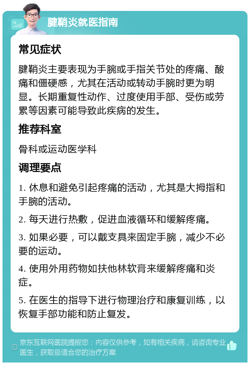 腱鞘炎就医指南 常见症状 腱鞘炎主要表现为手腕或手指关节处的疼痛、酸痛和僵硬感，尤其在活动或转动手腕时更为明显。长期重复性动作、过度使用手部、受伤或劳累等因素可能导致此疾病的发生。 推荐科室 骨科或运动医学科 调理要点 1. 休息和避免引起疼痛的活动，尤其是大拇指和手腕的活动。 2. 每天进行热敷，促进血液循环和缓解疼痛。 3. 如果必要，可以戴支具来固定手腕，减少不必要的运动。 4. 使用外用药物如扶他林软膏来缓解疼痛和炎症。 5. 在医生的指导下进行物理治疗和康复训练，以恢复手部功能和防止复发。