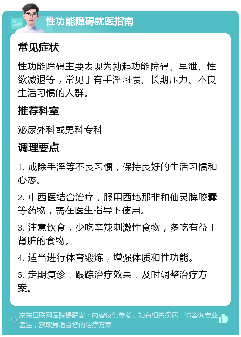 性功能障碍就医指南 常见症状 性功能障碍主要表现为勃起功能障碍、早泄、性欲减退等，常见于有手淫习惯、长期压力、不良生活习惯的人群。 推荐科室 泌尿外科或男科专科 调理要点 1. 戒除手淫等不良习惯，保持良好的生活习惯和心态。 2. 中西医结合治疗，服用西地那非和仙灵脾胶囊等药物，需在医生指导下使用。 3. 注意饮食，少吃辛辣刺激性食物，多吃有益于肾脏的食物。 4. 适当进行体育锻炼，增强体质和性功能。 5. 定期复诊，跟踪治疗效果，及时调整治疗方案。