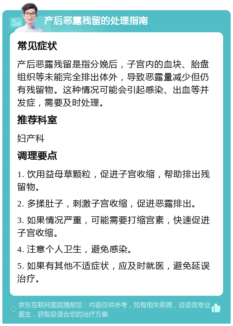 产后恶露残留的处理指南 常见症状 产后恶露残留是指分娩后，子宫内的血块、胎盘组织等未能完全排出体外，导致恶露量减少但仍有残留物。这种情况可能会引起感染、出血等并发症，需要及时处理。 推荐科室 妇产科 调理要点 1. 饮用益母草颗粒，促进子宫收缩，帮助排出残留物。 2. 多揉肚子，刺激子宫收缩，促进恶露排出。 3. 如果情况严重，可能需要打缩宫素，快速促进子宫收缩。 4. 注意个人卫生，避免感染。 5. 如果有其他不适症状，应及时就医，避免延误治疗。