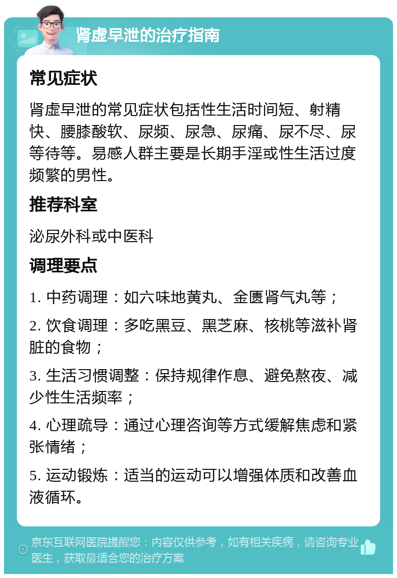 肾虚早泄的治疗指南 常见症状 肾虚早泄的常见症状包括性生活时间短、射精快、腰膝酸软、尿频、尿急、尿痛、尿不尽、尿等待等。易感人群主要是长期手淫或性生活过度频繁的男性。 推荐科室 泌尿外科或中医科 调理要点 1. 中药调理：如六味地黄丸、金匮肾气丸等； 2. 饮食调理：多吃黑豆、黑芝麻、核桃等滋补肾脏的食物； 3. 生活习惯调整：保持规律作息、避免熬夜、减少性生活频率； 4. 心理疏导：通过心理咨询等方式缓解焦虑和紧张情绪； 5. 运动锻炼：适当的运动可以增强体质和改善血液循环。