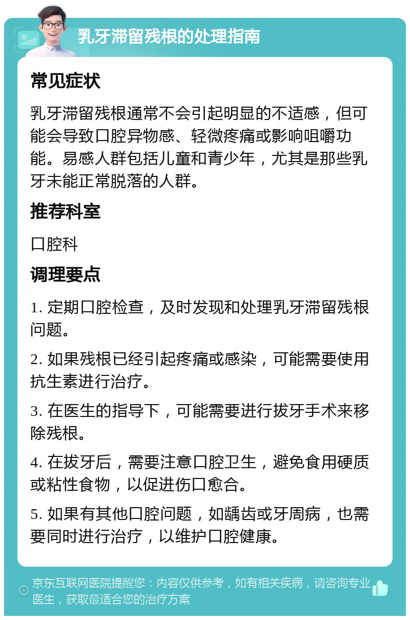 乳牙滞留残根的处理指南 常见症状 乳牙滞留残根通常不会引起明显的不适感，但可能会导致口腔异物感、轻微疼痛或影响咀嚼功能。易感人群包括儿童和青少年，尤其是那些乳牙未能正常脱落的人群。 推荐科室 口腔科 调理要点 1. 定期口腔检查，及时发现和处理乳牙滞留残根问题。 2. 如果残根已经引起疼痛或感染，可能需要使用抗生素进行治疗。 3. 在医生的指导下，可能需要进行拔牙手术来移除残根。 4. 在拔牙后，需要注意口腔卫生，避免食用硬质或粘性食物，以促进伤口愈合。 5. 如果有其他口腔问题，如龋齿或牙周病，也需要同时进行治疗，以维护口腔健康。