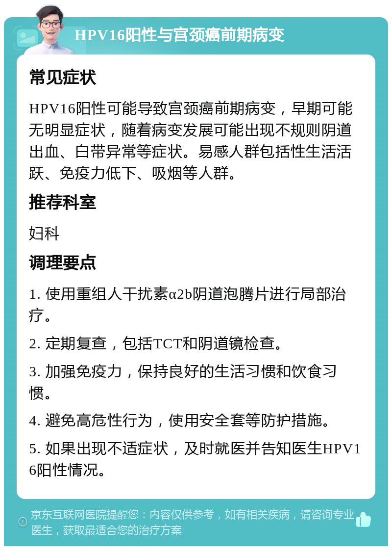 HPV16阳性与宫颈癌前期病变 常见症状 HPV16阳性可能导致宫颈癌前期病变，早期可能无明显症状，随着病变发展可能出现不规则阴道出血、白带异常等症状。易感人群包括性生活活跃、免疫力低下、吸烟等人群。 推荐科室 妇科 调理要点 1. 使用重组人干扰素α2b阴道泡腾片进行局部治疗。 2. 定期复查，包括TCT和阴道镜检查。 3. 加强免疫力，保持良好的生活习惯和饮食习惯。 4. 避免高危性行为，使用安全套等防护措施。 5. 如果出现不适症状，及时就医并告知医生HPV16阳性情况。