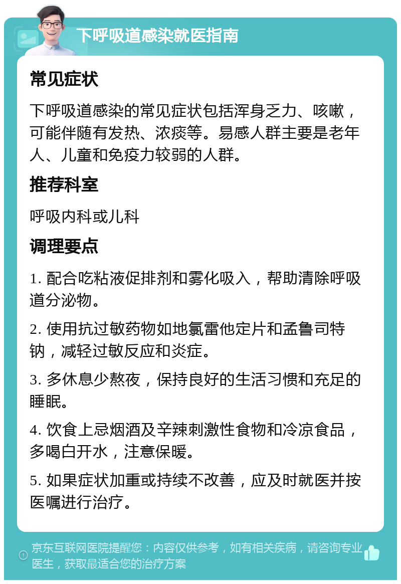 下呼吸道感染就医指南 常见症状 下呼吸道感染的常见症状包括浑身乏力、咳嗽，可能伴随有发热、浓痰等。易感人群主要是老年人、儿童和免疫力较弱的人群。 推荐科室 呼吸内科或儿科 调理要点 1. 配合吃粘液促排剂和雾化吸入，帮助清除呼吸道分泌物。 2. 使用抗过敏药物如地氯雷他定片和孟鲁司特钠，减轻过敏反应和炎症。 3. 多休息少熬夜，保持良好的生活习惯和充足的睡眠。 4. 饮食上忌烟酒及辛辣刺激性食物和冷凉食品，多喝白开水，注意保暖。 5. 如果症状加重或持续不改善，应及时就医并按医嘱进行治疗。