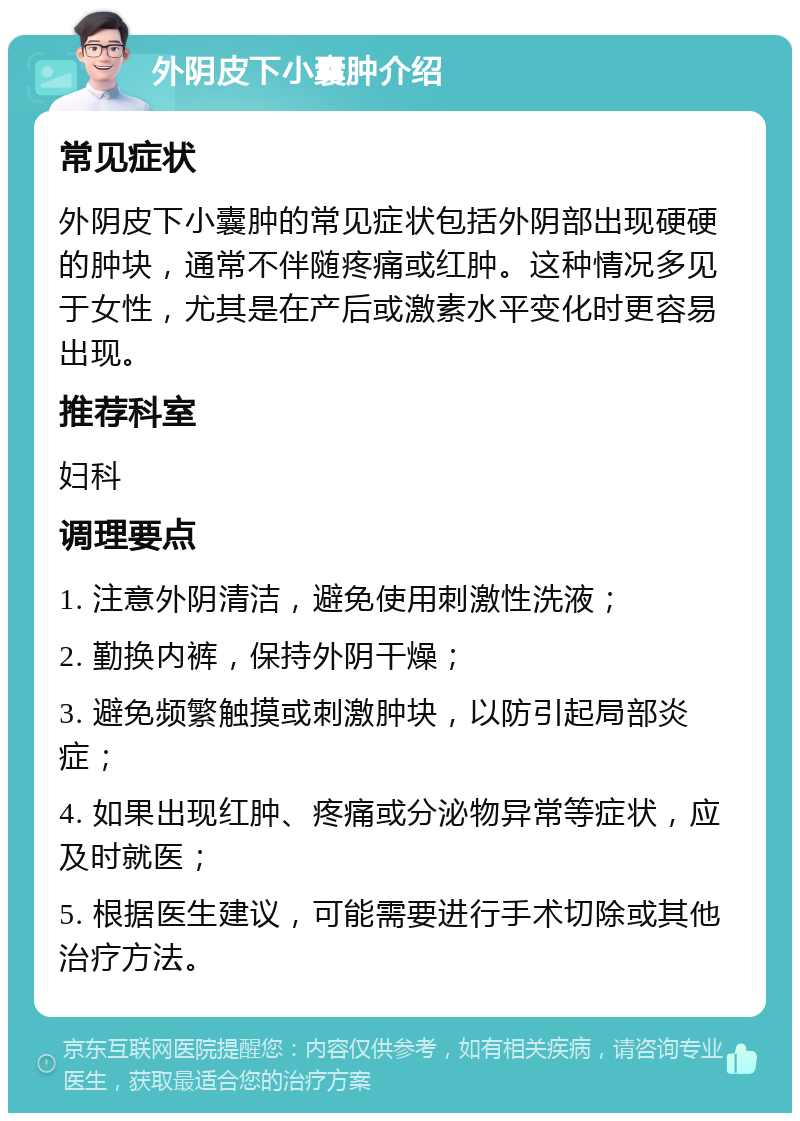 外阴皮下小囊肿介绍 常见症状 外阴皮下小囊肿的常见症状包括外阴部出现硬硬的肿块，通常不伴随疼痛或红肿。这种情况多见于女性，尤其是在产后或激素水平变化时更容易出现。 推荐科室 妇科 调理要点 1. 注意外阴清洁，避免使用刺激性洗液； 2. 勤换内裤，保持外阴干燥； 3. 避免频繁触摸或刺激肿块，以防引起局部炎症； 4. 如果出现红肿、疼痛或分泌物异常等症状，应及时就医； 5. 根据医生建议，可能需要进行手术切除或其他治疗方法。