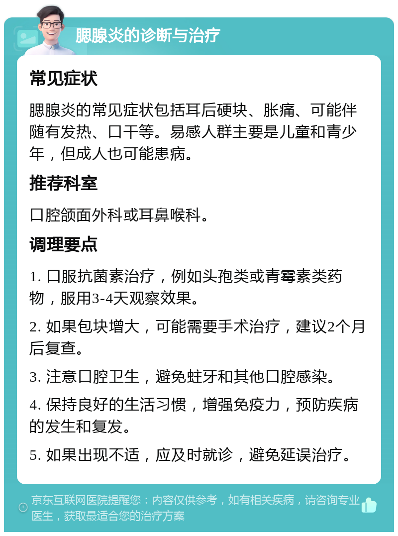 腮腺炎的诊断与治疗 常见症状 腮腺炎的常见症状包括耳后硬块、胀痛、可能伴随有发热、口干等。易感人群主要是儿童和青少年，但成人也可能患病。 推荐科室 口腔颌面外科或耳鼻喉科。 调理要点 1. 口服抗菌素治疗，例如头孢类或青霉素类药物，服用3-4天观察效果。 2. 如果包块增大，可能需要手术治疗，建议2个月后复查。 3. 注意口腔卫生，避免蛀牙和其他口腔感染。 4. 保持良好的生活习惯，增强免疫力，预防疾病的发生和复发。 5. 如果出现不适，应及时就诊，避免延误治疗。