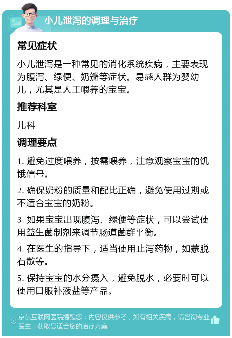 小儿泄泻的调理与治疗 常见症状 小儿泄泻是一种常见的消化系统疾病，主要表现为腹泻、绿便、奶瓣等症状。易感人群为婴幼儿，尤其是人工喂养的宝宝。 推荐科室 儿科 调理要点 1. 避免过度喂养，按需喂养，注意观察宝宝的饥饿信号。 2. 确保奶粉的质量和配比正确，避免使用过期或不适合宝宝的奶粉。 3. 如果宝宝出现腹泻、绿便等症状，可以尝试使用益生菌制剂来调节肠道菌群平衡。 4. 在医生的指导下，适当使用止泻药物，如蒙脱石散等。 5. 保持宝宝的水分摄入，避免脱水，必要时可以使用口服补液盐等产品。