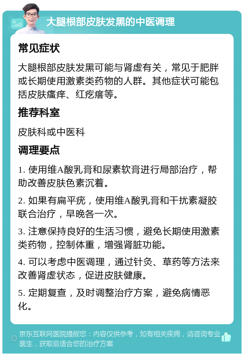 大腿根部皮肤发黑的中医调理 常见症状 大腿根部皮肤发黑可能与肾虚有关，常见于肥胖或长期使用激素类药物的人群。其他症状可能包括皮肤瘙痒、红疙瘩等。 推荐科室 皮肤科或中医科 调理要点 1. 使用维A酸乳膏和尿素软膏进行局部治疗，帮助改善皮肤色素沉着。 2. 如果有扁平疣，使用维A酸乳膏和干扰素凝胶联合治疗，早晚各一次。 3. 注意保持良好的生活习惯，避免长期使用激素类药物，控制体重，增强肾脏功能。 4. 可以考虑中医调理，通过针灸、草药等方法来改善肾虚状态，促进皮肤健康。 5. 定期复查，及时调整治疗方案，避免病情恶化。