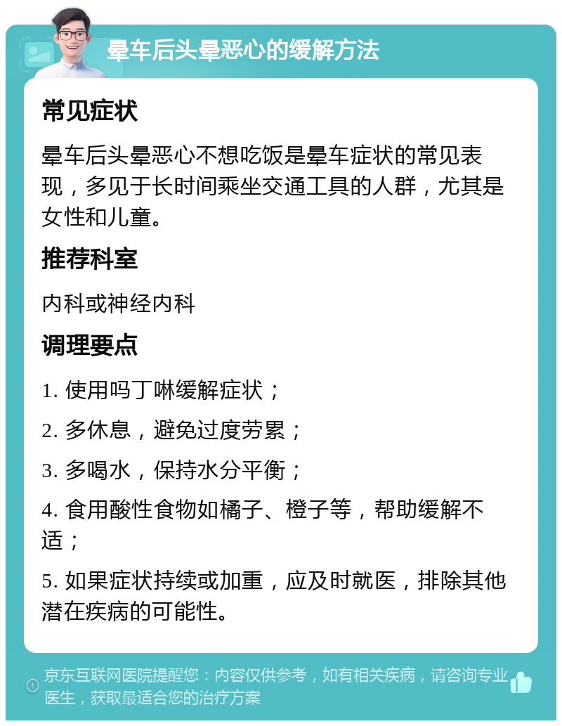 晕车后头晕恶心的缓解方法 常见症状 晕车后头晕恶心不想吃饭是晕车症状的常见表现，多见于长时间乘坐交通工具的人群，尤其是女性和儿童。 推荐科室 内科或神经内科 调理要点 1. 使用吗丁啉缓解症状； 2. 多休息，避免过度劳累； 3. 多喝水，保持水分平衡； 4. 食用酸性食物如橘子、橙子等，帮助缓解不适； 5. 如果症状持续或加重，应及时就医，排除其他潜在疾病的可能性。