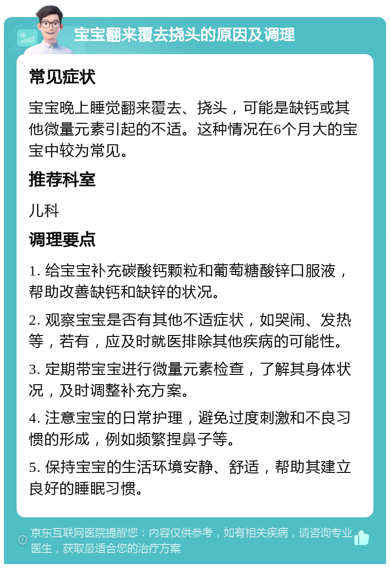 宝宝翻来覆去挠头的原因及调理 常见症状 宝宝晚上睡觉翻来覆去、挠头，可能是缺钙或其他微量元素引起的不适。这种情况在6个月大的宝宝中较为常见。 推荐科室 儿科 调理要点 1. 给宝宝补充碳酸钙颗粒和葡萄糖酸锌口服液，帮助改善缺钙和缺锌的状况。 2. 观察宝宝是否有其他不适症状，如哭闹、发热等，若有，应及时就医排除其他疾病的可能性。 3. 定期带宝宝进行微量元素检查，了解其身体状况，及时调整补充方案。 4. 注意宝宝的日常护理，避免过度刺激和不良习惯的形成，例如频繁捏鼻子等。 5. 保持宝宝的生活环境安静、舒适，帮助其建立良好的睡眠习惯。